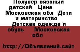 Полувер вязаный детский › Цена ­ 600 - Московская обл. Дети и материнство » Детская одежда и обувь   . Московская обл.